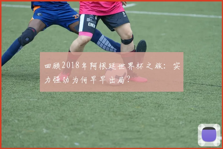 回顾2018年阿根廷世界杯之旅:实力强劲为何早早出局?
