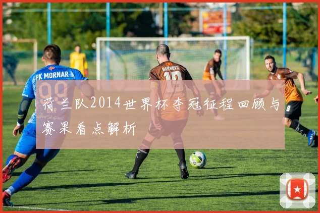 荷兰队2014世界杯夺冠征程回顾与赛果看点解析