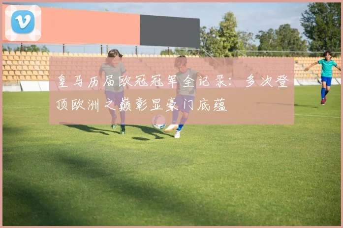 皇马历届欧冠冠军全记录:多次登顶欧洲之巅彰显豪门底蕴