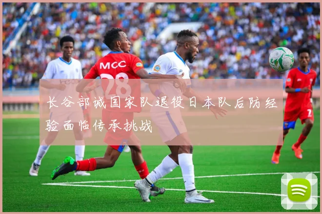 长谷部诚国家队退役日本队后防经验面临传承挑战