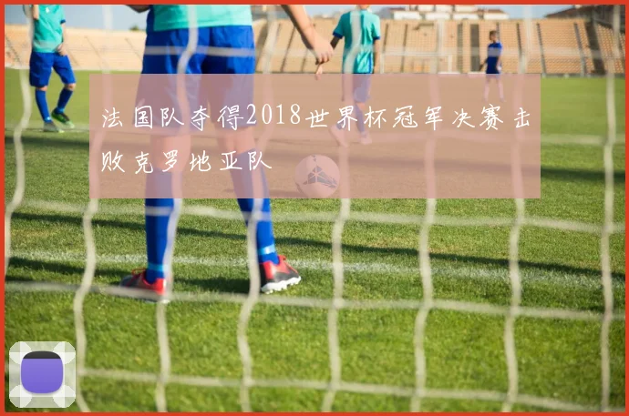 法国队夺得2018世界杯冠军决赛击败克罗地亚队