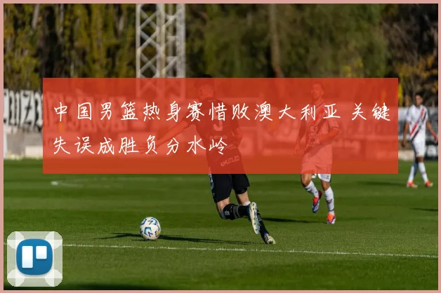 中国男篮热身赛惜败澳大利亚 关键失误成胜负分水岭