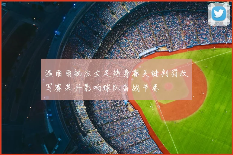 温丽丽执法女足热身赛关键判罚改写赛果并影响球队备战节奏