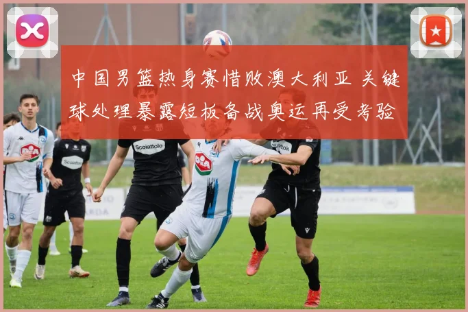 中国男篮热身赛惜败澳大利亚 关键球处理暴露短板备战奥运再受考验