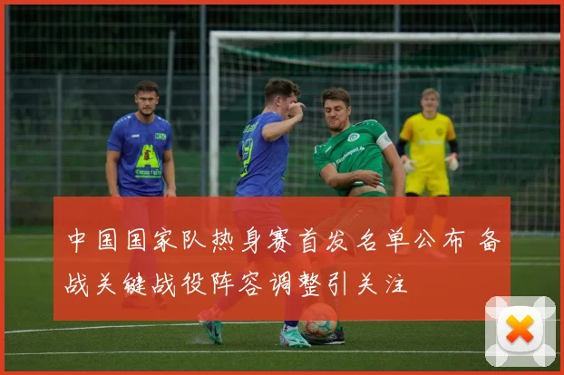 中国国家队热身赛首发名单公布 备战关键战役阵容调整引关注