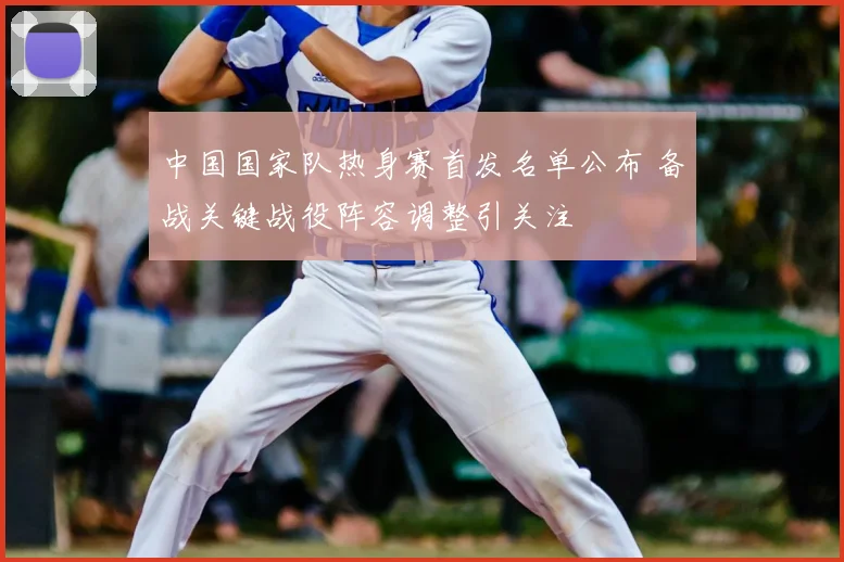 中国国家队热身赛首发名单公布 备战关键战役阵容调整引关注