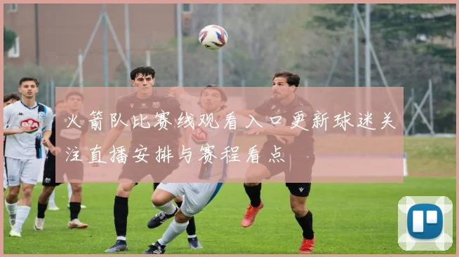 火箭队比赛线观看入口更新球迷关注直播安排与赛程看点