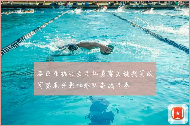 温丽丽执法女足热身赛关键判罚改写赛果并影响球队备战节奏