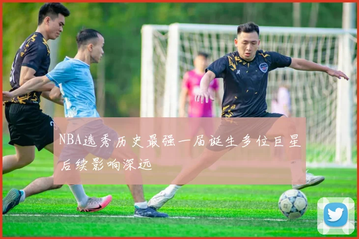 NBA选秀历史最强一届诞生多位巨星后续影响深远