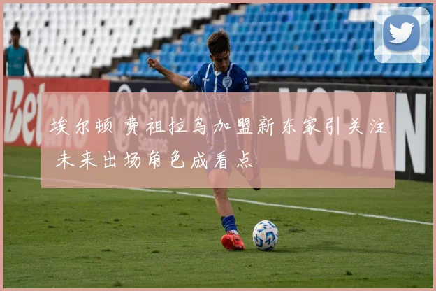 埃尔顿 费祖拉乌加盟新东家引关注 未来出场角色成看点