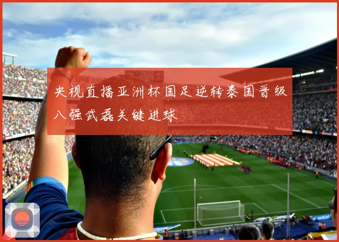 央视直播亚洲杯国足逆转泰国晋级八强武磊关键进球