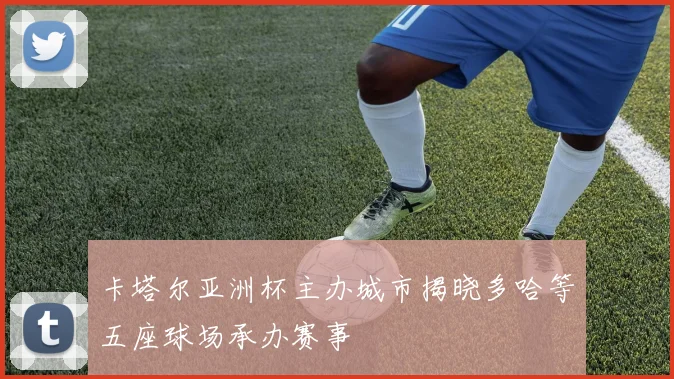 卡塔尔亚洲杯主办城市揭晓多哈等五座球场承办赛事