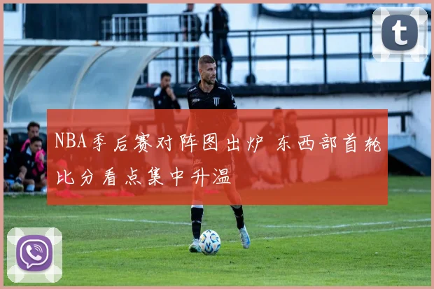 NBA季后赛对阵图出炉 东西部首轮比分看点集中升温