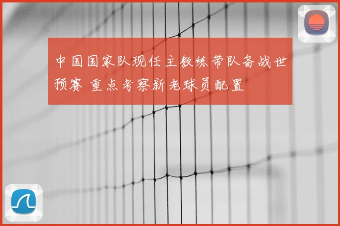 中国国家队现任主教练带队备战世预赛 重点考察新老球员配置