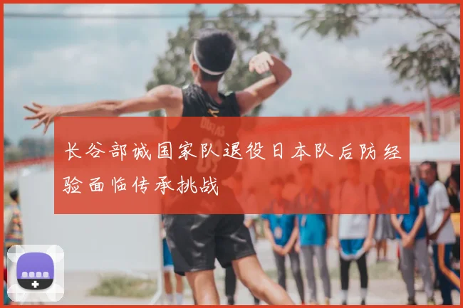 长谷部诚国家队退役日本队后防经验面临传承挑战