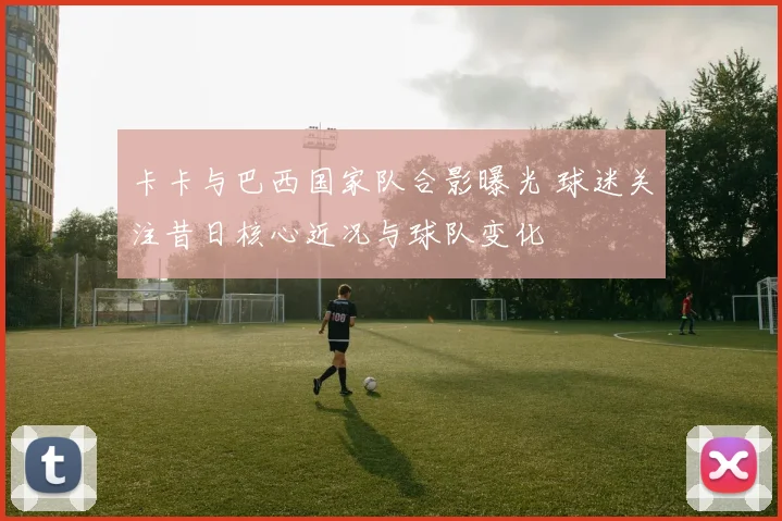 卡卡与巴西国家队合影曝光 球迷关注昔日核心近况与球队变化