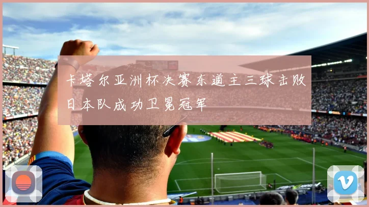 卡塔尔亚洲杯决赛东道主三球击败日本队成功卫冕冠军