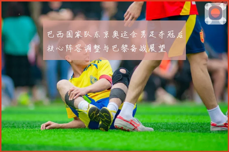 巴西国家队东京奥运会男足夺冠后核心阵容调整与巴黎备战展望