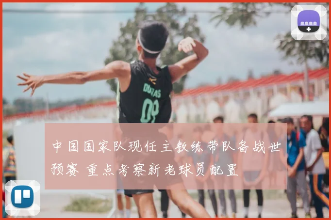 中国国家队现任主教练带队备战世预赛 重点考察新老球员配置