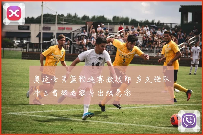 奥运会男篮预选赛激战即 多支强队冲击晋级名额与出线悬念