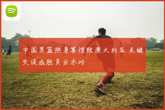 中国男篮热身赛惜败澳大利亚 关键失误成胜负分水岭