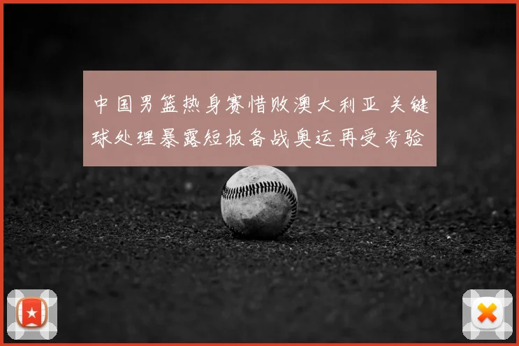 中国男篮热身赛惜败澳大利亚 关键球处理暴露短板备战奥运再受考验