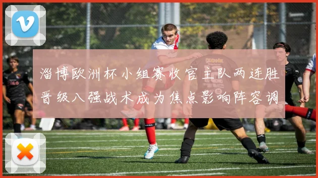 淄博欧洲杯小组赛收官主队两连胜晋级八强战术成为焦点影响阵容调整