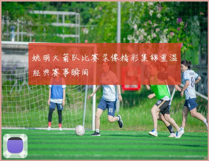 姚明火箭队比赛录像精彩集锦重温经典赛事瞬间