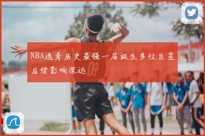 NBA选秀历史最强一届诞生多位巨星后续影响深远